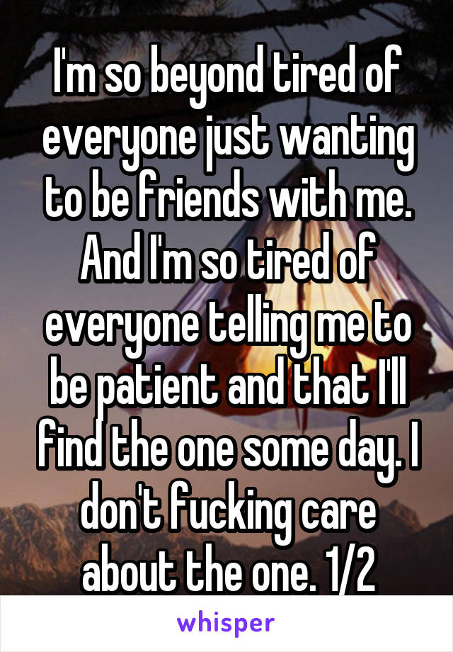 I'm so beyond tired of everyone just wanting to be friends with me. And I'm so tired of everyone telling me to be patient and that I'll find the one some day. I don't fucking care about the one. 1/2