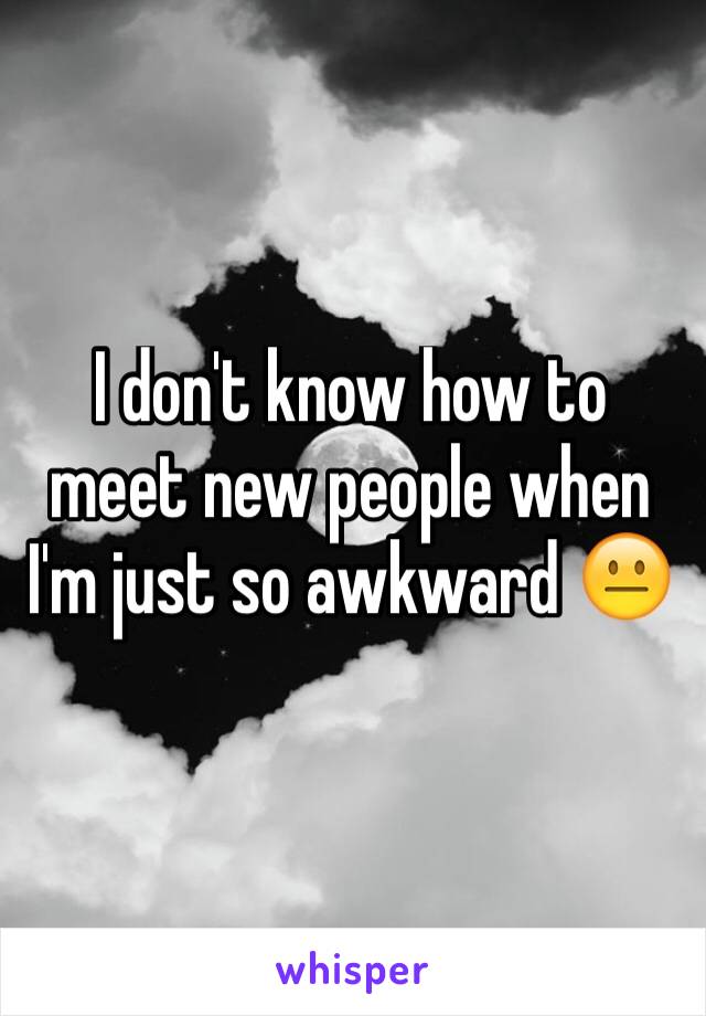 I don't know how to meet new people when I'm just so awkward 😐