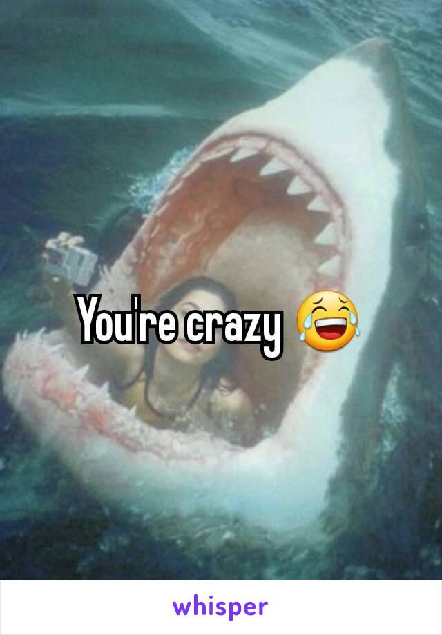 You're crazy 😂