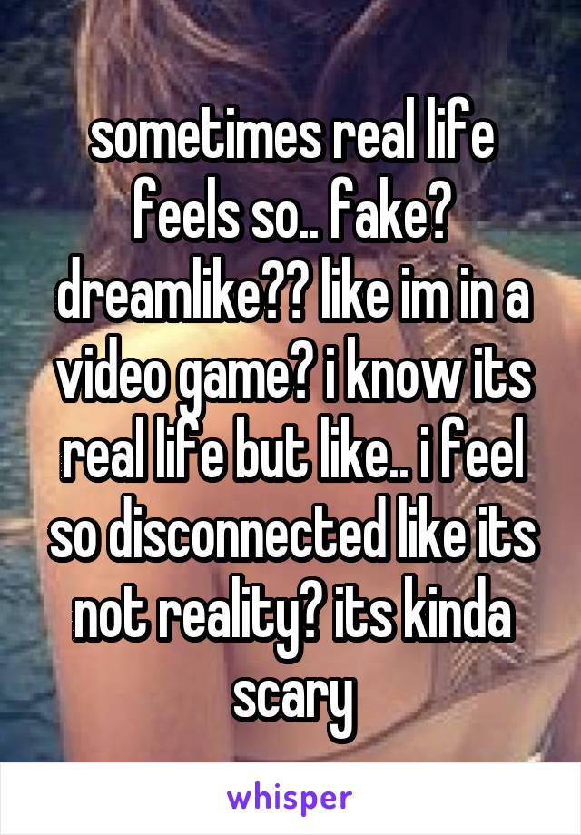 sometimes real life feels so.. fake? dreamlike?? like im in a video game? i know its real life but like.. i feel so disconnected like its not reality? its kinda scary