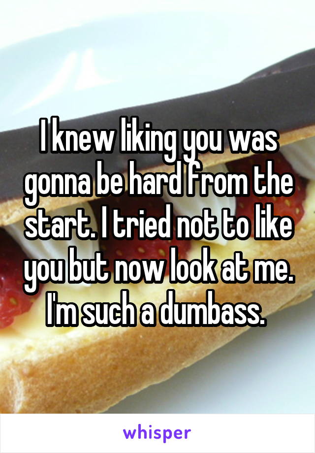 I knew liking you was gonna be hard from the start. I tried not to like you but now look at me. I'm such a dumbass. 