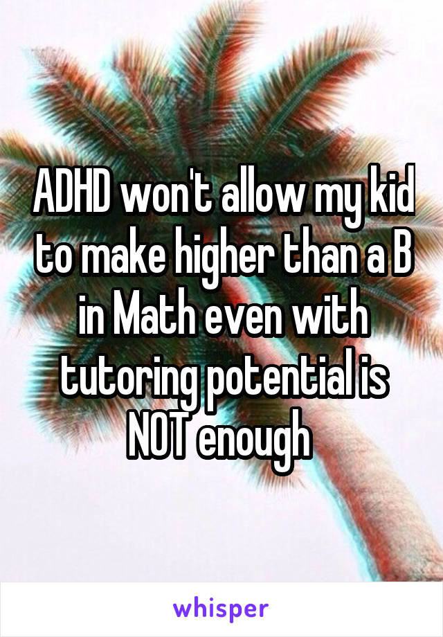 ADHD won't allow my kid to make higher than a B in Math even with tutoring potential is NOT enough 