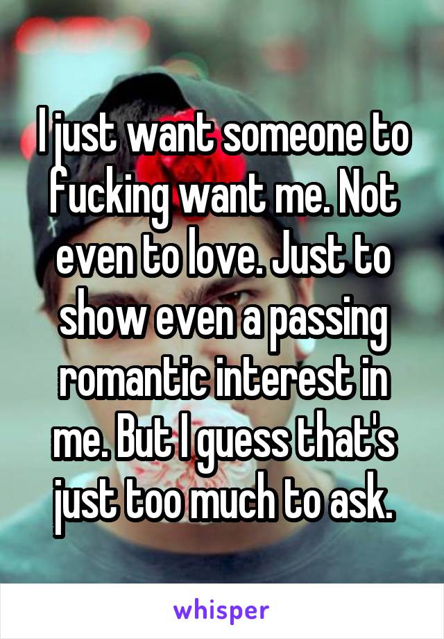 I just want someone to fucking want me. Not even to love. Just to show even a passing romantic interest in me. But I guess that's just too much to ask.