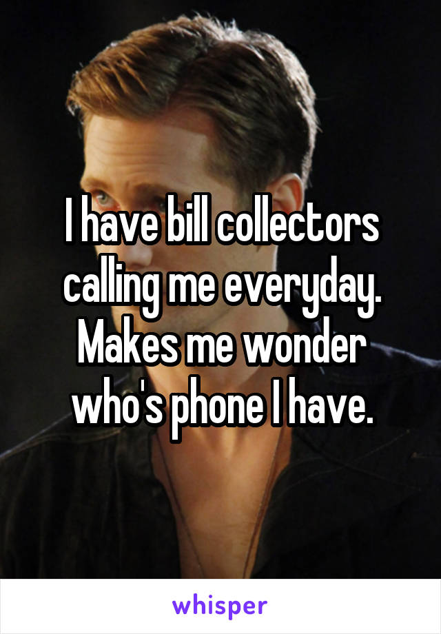 I have bill collectors calling me everyday. Makes me wonder who's phone I have.