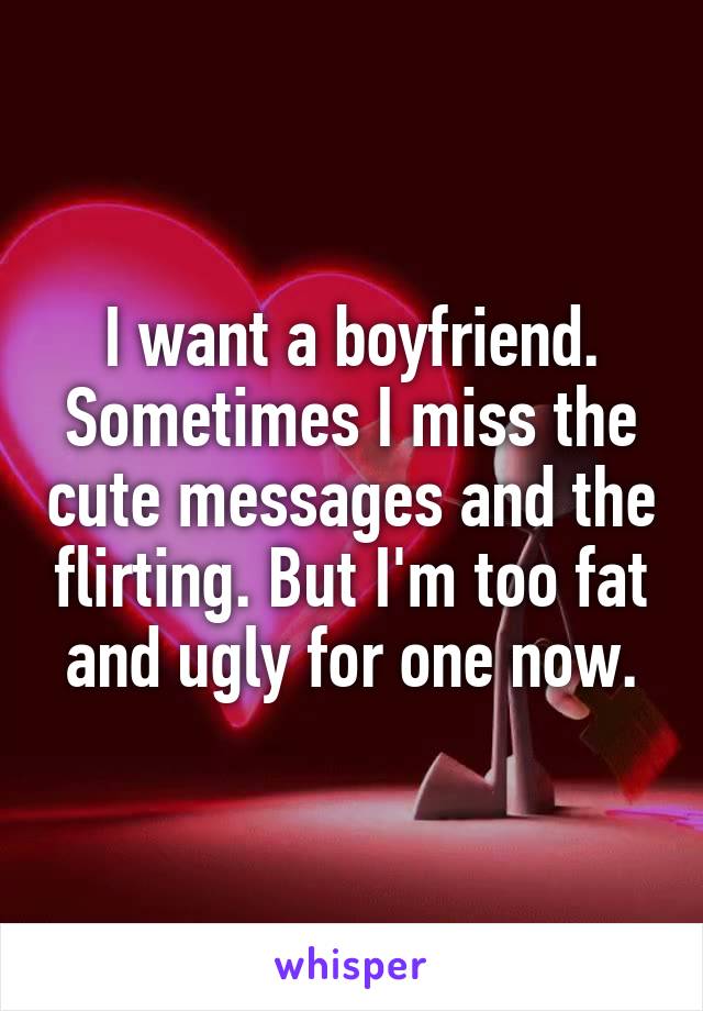 I want a boyfriend. Sometimes I miss the cute messages and the flirting. But I'm too fat and ugly for one now.