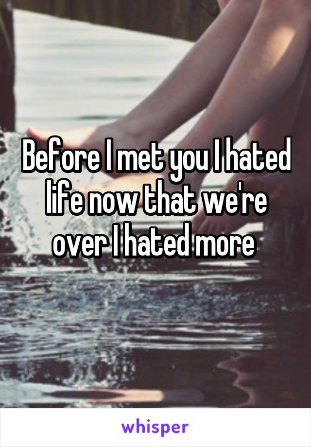 Before I met you I hated life now that we're over I hated more 
