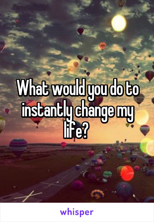 What would you do to instantly change my life? 