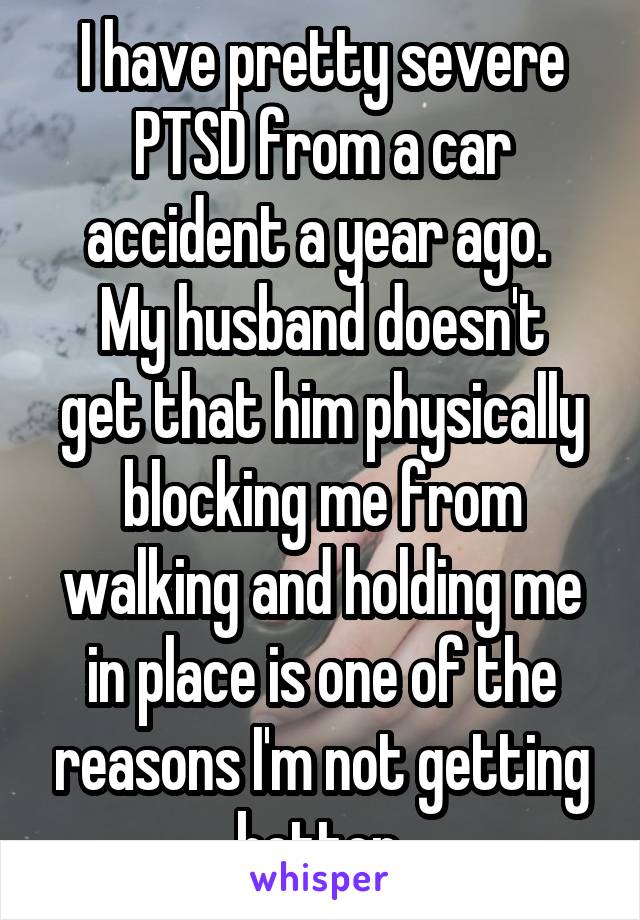 I have pretty severe PTSD from a car accident a year ago. 
My husband doesn't get that him physically blocking me from walking and holding me in place is one of the reasons I'm not getting better.