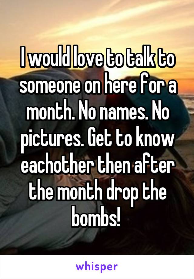 I would love to talk to someone on here for a month. No names. No pictures. Get to know eachother then after the month drop the bombs! 