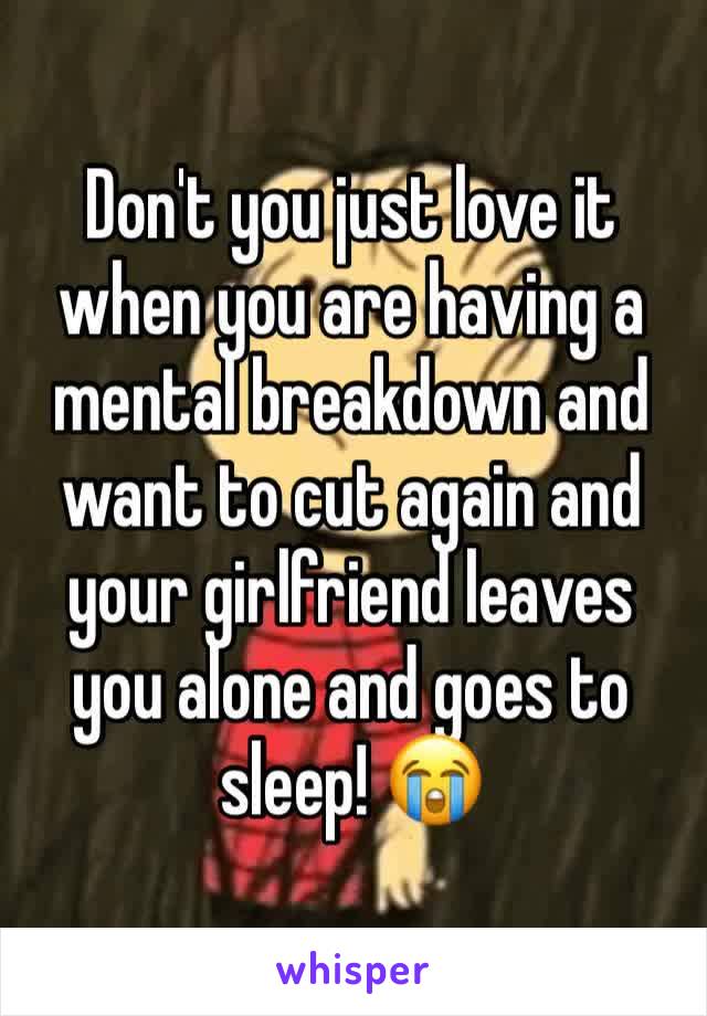 Don't you just love it when you are having a mental breakdown and want to cut again and your girlfriend leaves you alone and goes to sleep! 😭