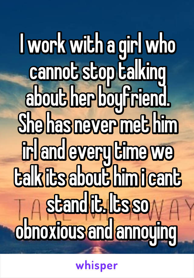 I work with a girl who cannot stop talking about her boyfriend. She has never met him irl and every time we talk its about him i cant stand it. Its so obnoxious and annoying 