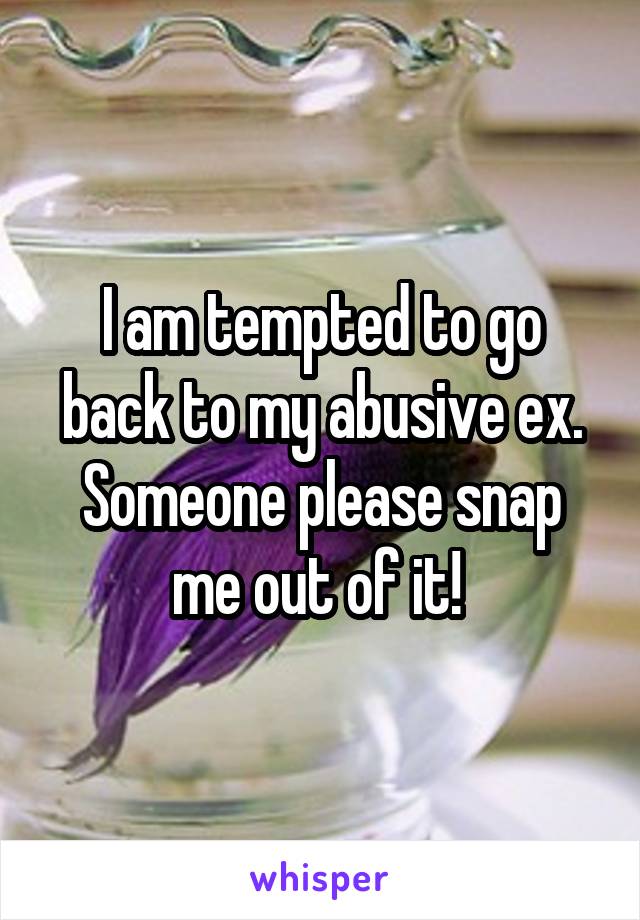 I am tempted to go back to my abusive ex. Someone please snap me out of it! 