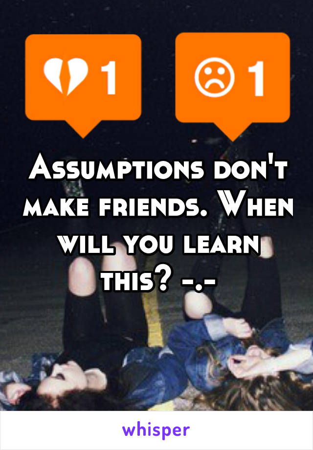 Assumptions don't make friends. When will you learn this? -.-