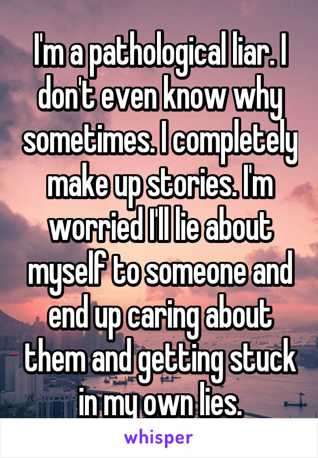 I'm a pathological liar. I don't even know why sometimes. I completely make up stories. I'm worried I'll lie about myself to someone and end up caring about them and getting stuck in my own lies.
