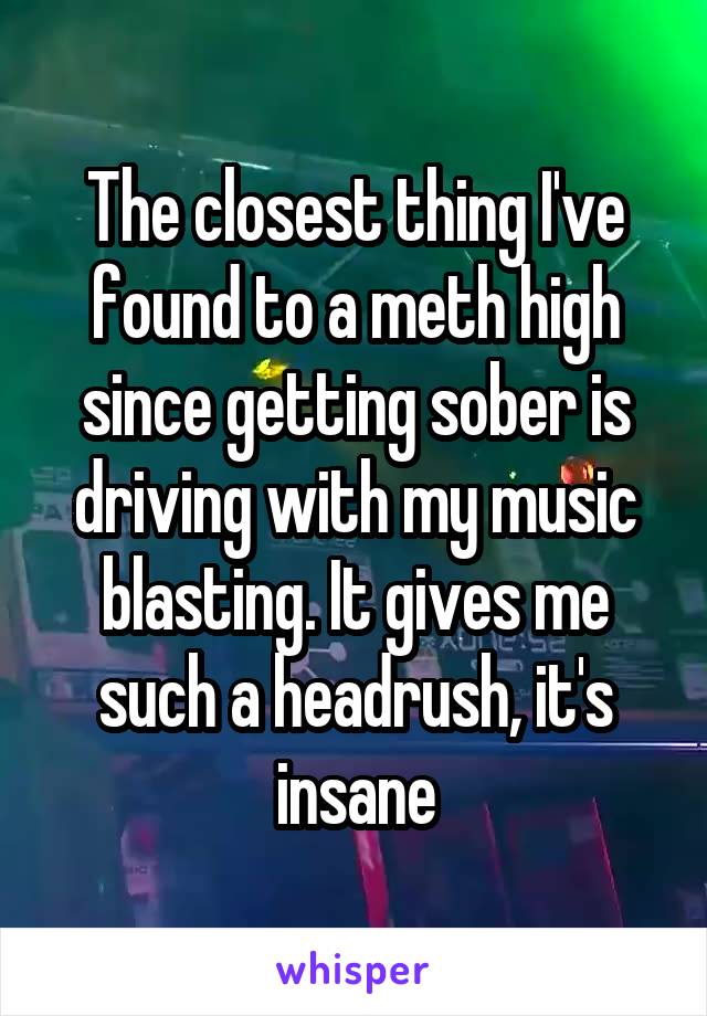 The closest thing I've found to a meth high since getting sober is driving with my music blasting. It gives me such a headrush, it's insane