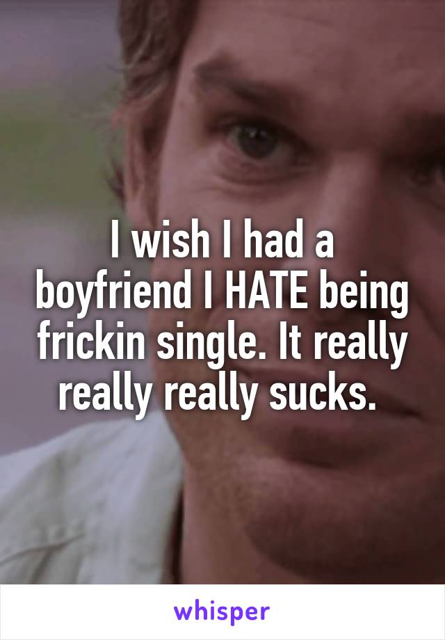 I wish I had a boyfriend I HATE being frickin single. It really really really sucks. 