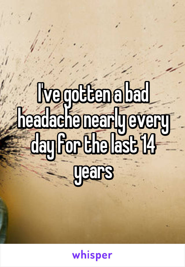 I've gotten a bad headache nearly every day for the last 14 years