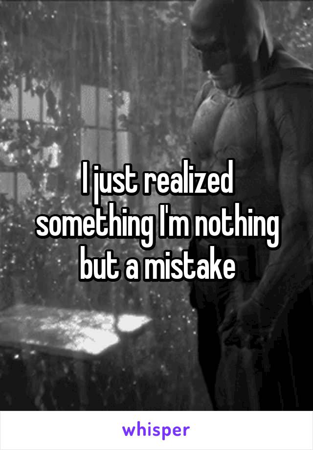 I just realized something I'm nothing but a mistake