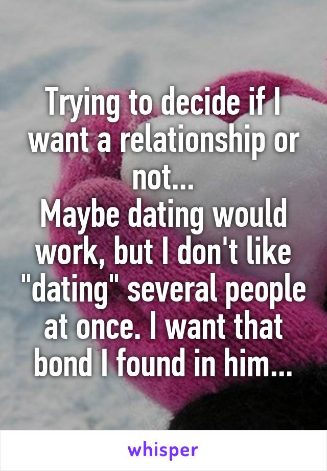 Trying to decide if I want a relationship or not...
Maybe dating would work, but I don't like "dating" several people at once. I want that bond I found in him...