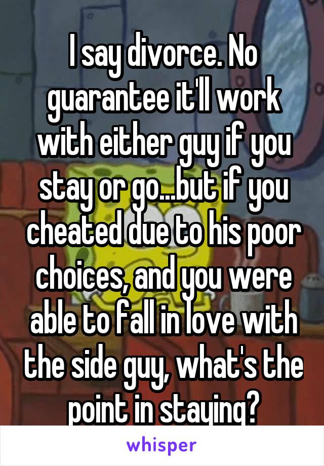 I say divorce. No guarantee it'll work with either guy if you stay or go...but if you cheated due to his poor choices, and you were able to fall in love with the side guy, what's the point in staying?