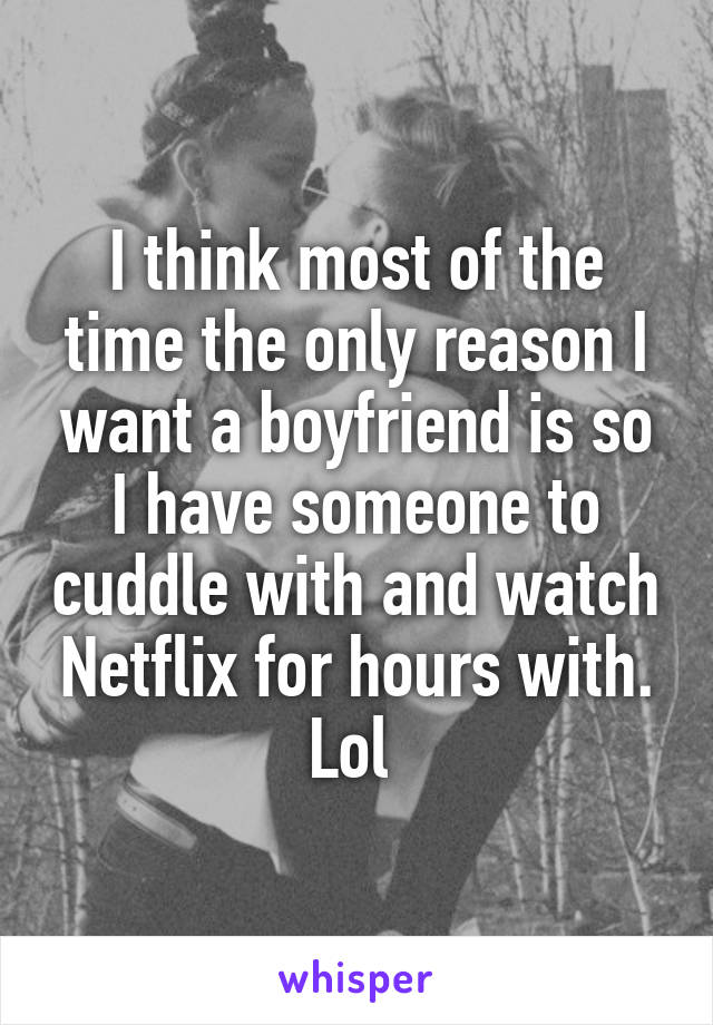 I think most of the time the only reason I want a boyfriend is so I have someone to cuddle with and watch Netflix for hours with. Lol 