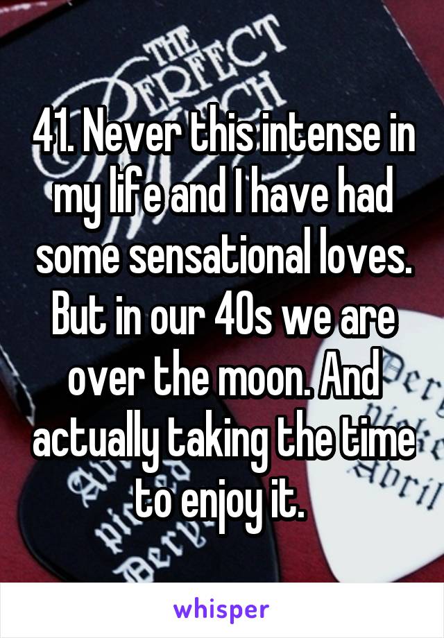 41. Never this intense in my life and I have had some sensational loves. But in our 40s we are over the moon. And actually taking the time to enjoy it. 