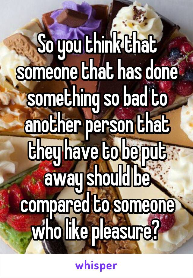 So you think that someone that has done something so bad to another person that they have to be put away should be compared to someone who like pleasure? 