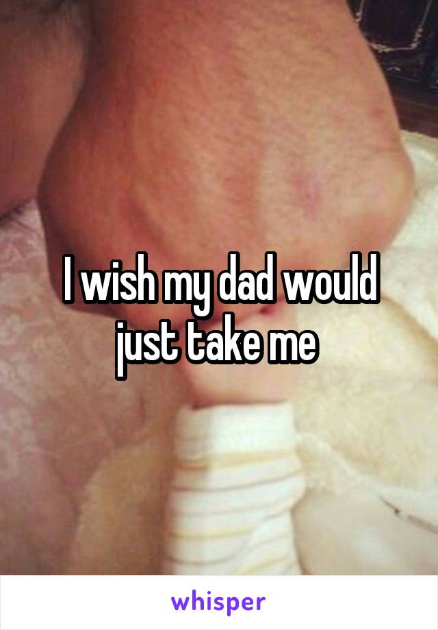 I wish my dad would just take me 