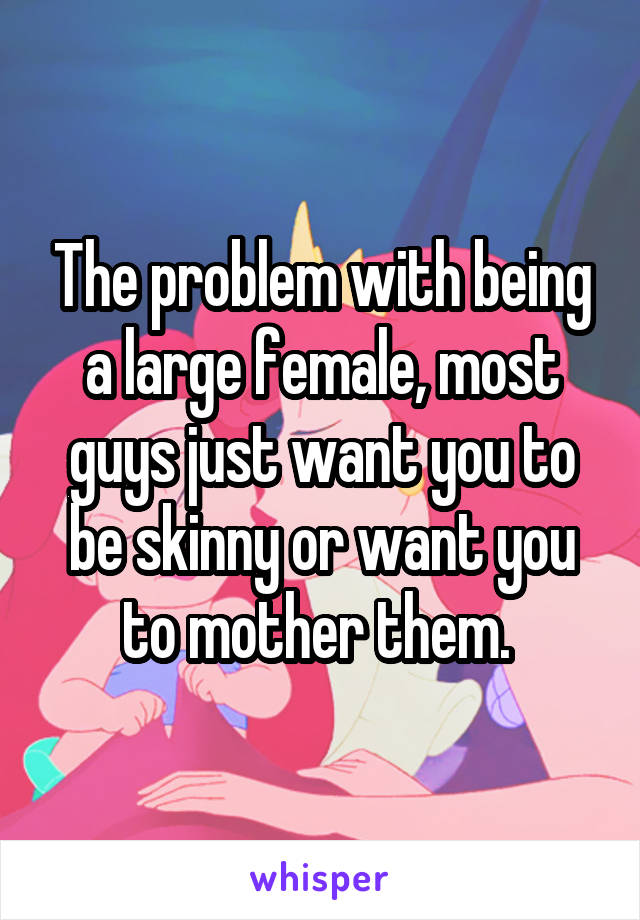 The problem with being a large female, most guys just want you to be skinny or want you to mother them. 