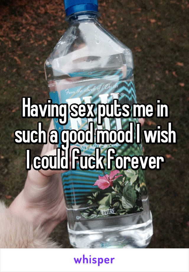 Having sex puts me in such a good mood I wish I could fuck forever