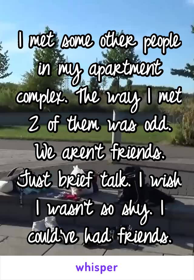 I met some other people in my apartment complex. The way I met 2 of them was odd. We aren't friends. Just brief talk. I wish I wasn't so shy. I could've had friends.