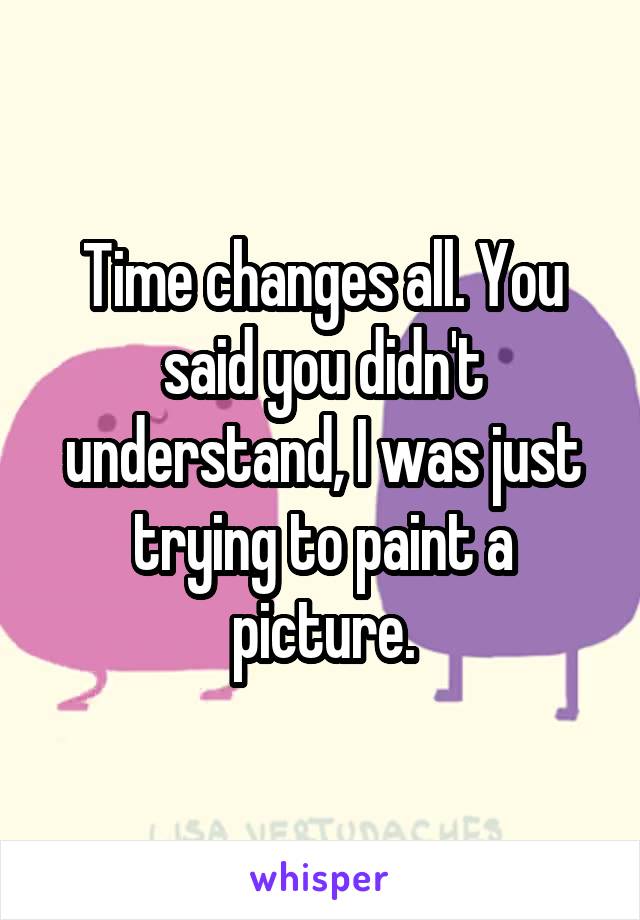 Time changes all. You said you didn't understand, I was just trying to paint a picture.