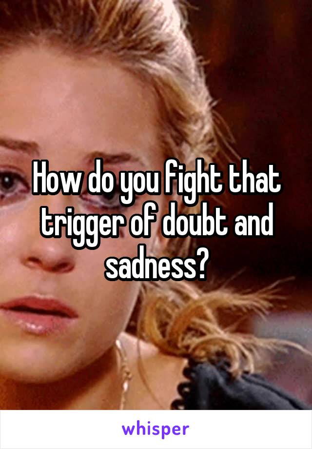 How do you fight that trigger of doubt and sadness?