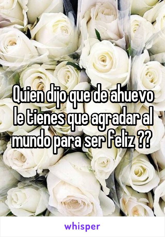 Quien dijo que de ahuevo le tienes que agradar al mundo para ser feliz ?? 