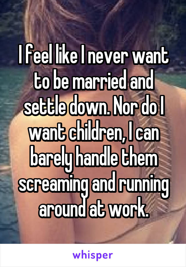 I feel like I never want to be married and settle down. Nor do I want children, I can barely handle them screaming and running around at work.