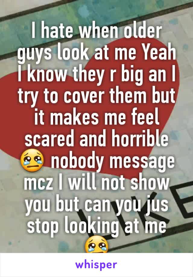 I hate when older guys look at me Yeah I know they r big an I try to cover them but it makes me feel scared and horrible 😢 nobody message mcz I will not show you but can you jus stop looking at me 😢