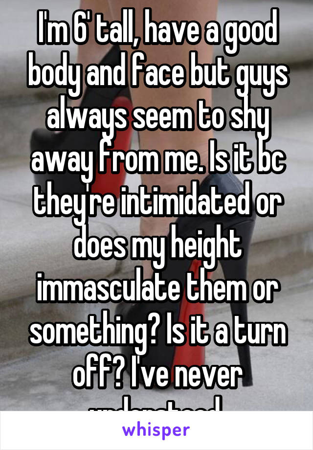 I'm 6' tall, have a good body and face but guys always seem to shy away from me. Is it bc they're intimidated or does my height immasculate them or something? Is it a turn off? I've never understood 