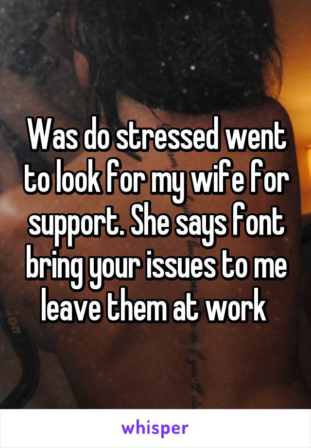 Was do stressed went to look for my wife for support. She says font bring your issues to me leave them at work 