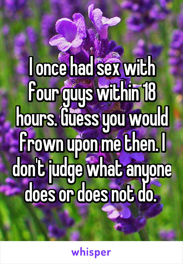 I once had sex with four guys within 18 hours. Guess you would frown upon me then. I don't judge what anyone does or does not do. 