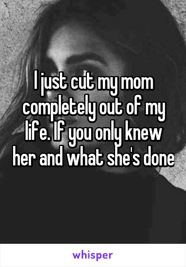 I just cut my mom completely out of my life. If you only knew her and what she's done 