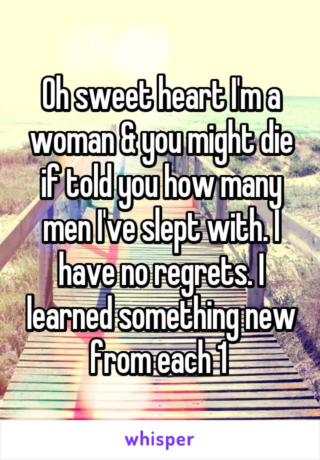 Oh sweet heart I'm a woman & you might die if told you how many men I've slept with. I have no regrets. I learned something new from each 1 