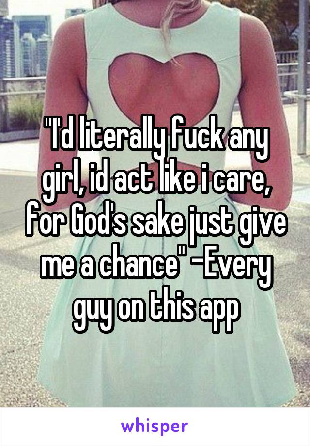 "I'd literally fuck any girl, id act like i care, for God's sake just give me a chance" -Every guy on this app