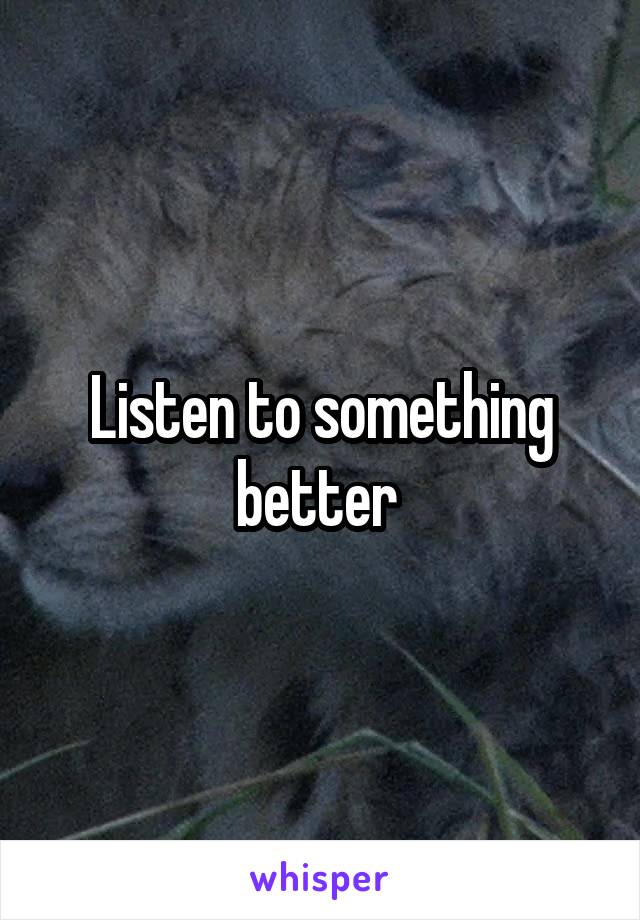 Listen to something better 