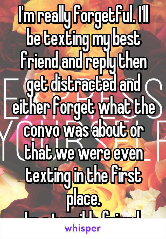 I'm really forgetful. I'll be texting my best friend and reply then get distracted and either forget what the convo was about or that we were even texting in the first place.
Im a terrible friend.