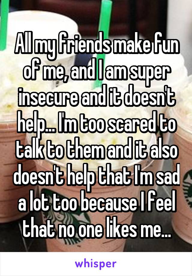 All my friends make fun of me, and I am super insecure and it doesn't help... I'm too scared to talk to them and it also doesn't help that I'm sad a lot too because I feel that no one likes me...