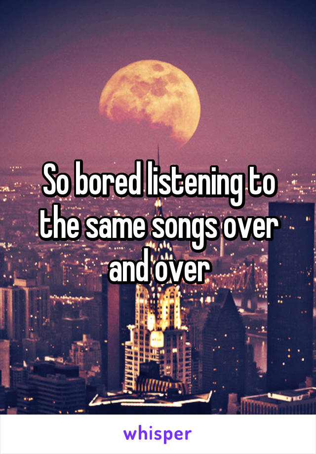 So bored listening to the same songs over and over