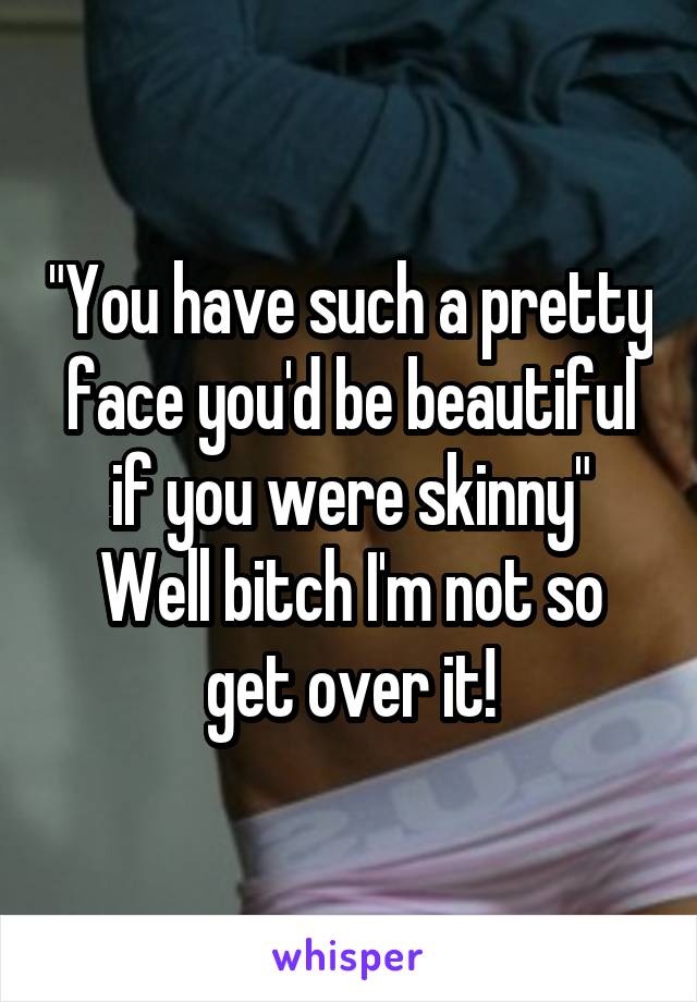 "You have such a pretty face you'd be beautiful if you were skinny"
Well bitch I'm not so get over it!