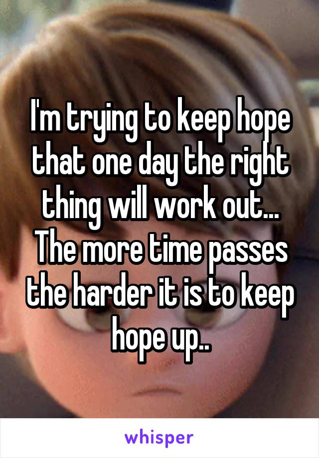 I'm trying to keep hope that one day the right thing will work out... The more time passes the harder it is to keep hope up..