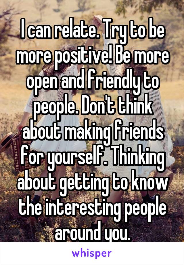 I can relate. Try to be more positive! Be more open and friendly to people. Don't think about making friends for yourself. Thinking about getting to know the interesting people around you.