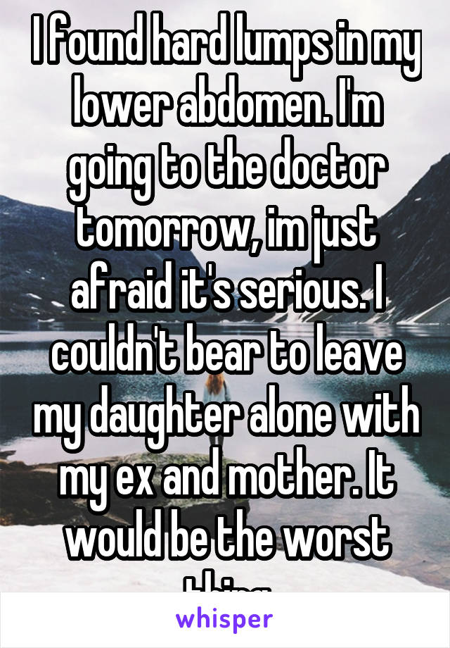 I found hard lumps in my lower abdomen. I'm going to the doctor tomorrow, im just afraid it's serious. I couldn't bear to leave my daughter alone with my ex and mother. It would be the worst thing